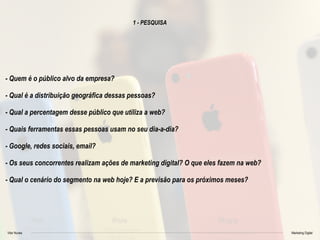 Vitor Nunes Marketing Digital
1 - PESQUISA
- Quem é o público alvo da empresa?
- Qual é a distribuição geográfica dessas pessoas?
- Qual a percentagem desse público que utiliza a web?
- Quais ferramentas essas pessoas usam no seu dia-a-dia?
- Google, redes sociais, email?
- Os seus concorrentes realizam ações de marketing digital? O que eles fazem na web?
- Qual o cenário do segmento na web hoje? E a previsão para os próximos meses?
 