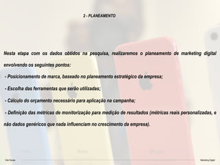 Vitor Nunes Marketing Digital
2 - PLANEAMENTO
Nesta etapa com os dados obtidos na pesquisa, realizaremos o planeamento de marketing digital
envolvendo os seguintes pontos:
- Posicionamento de marca, baseado no planeamento estratégico da empresa;
- Escolha das ferramentas que serão utilizadas;
- Cálculo do orçamento necessário para aplicação na campanha;
- Definição das métricas de monitorização para medição de resultados (métricas reais personalizadas, e
não dados genéricos que nada influenciam no crescimento da empresa).
 