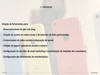 Vitor Nunes Marketing Digital
3 - PRODUÇÃO
Criação de ferramentas para:
- Desenvolvimento de site e do blog;
- Criação de contas em redes socias e ferramentas de links patrocinados;
- Customização de redes sociais e adequação de layout;
- Criação de jogos e aplicativos sociais e móveis;
- Configuração do servidor de email marketing e customização do template das newsletters;
- Configuração das ferramentas de monitorização;
 