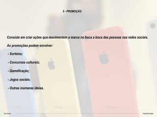Vitor Nunes Marketing Digital
5 - PROMOÇÃO
Consiste em criar ações que movimentem a marca no boca a boca das pessoas nas redes sociais.
As promoções podem envolver:
- Sorteios;
- Concursos culturais;
- Gameficação;
- Jogos sociais;
- Outras inúmeras ideias.
 