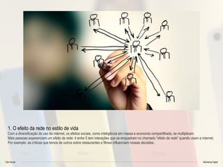 Vitor Nunes Marketing Digital
1. O efeito da rede no estilo de vida
Com a diversificação do uso da internet, os efeitos sociais, como inteligência em massa e economia compartilhada, se multiplicam.
Mais pessoas experenciam um efeito de rede: 4 entre 5 tem interações que se enquadram no chamado "efeito de rede" quando usam a internet.
Por exemplo: as críticas que lemos de outros sobre restaurantes e filmes influenciam nossas decisões.
 