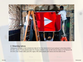 Vitor Nunes Marketing Digital
2. Streaming nativos
Adolescentes assistem a mais conteúdo de vídeo do YouTube diariamente do que quaisquer outras faixas etárias.
Em 2011, apenas 7% das pessoas entre 16 e 19 anos assistiam a mais de três horas de vídeos no YouTube por dia.
Em 2015, esse número saltou para 20%. Agora, 46% deles passam pelo menos uma hora diária no site.
 