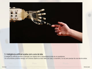 Vitor Nunes Marketing Digital
3. Inteligência artificial acaba com a era da tela
A inteligência artificial permitirá a interação com objetos sem a necessidade da tela de um smartphone.
Os consumidores poderão interagir com diversos objetos ao redor deles (em casa, no escritório, na rua) sem precisar de uma tela de celular.
 