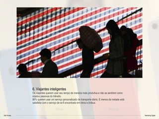 Vitor Nunes Marketing Digital
6. Viajantes inteligentes
Os viajantes querem usar seu tempo de maneira mais produtiva e não se sentirem como
objetos passivos do trânsito.
86% querem usar um serviço personalizado de transporte diário. E menos da metade está
satisfeita com o serviço de wi-fi encontrado em trens e ônibus.
 