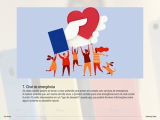 Vitor Nunes Marketing Digital
7. Chat de emergência
As redes sociais podem se tornar o meio preferido para entrar em contato com serviços de emergência.
A maioria acredita que, em menos de três anos, o primeiro contato para uma emergência será via rede social.
6 entre 10 estão interessados em um "app de desastre": aquele app que poderá fornecer informações sobre
algum acidente ou desastre natural.
 