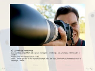 Vitor Nunes Marketing Digital
10. Jornalistas internautas
Os consumidores compartilham cada vez mais informações e acreditam que isso aumenta sua influência sobre a
sociedade.
Para a maioria, eles estão sendo mais ouvidos.
1 entre 3 acredita que falar de uma organização corrupta numa rede social, por exemplo, aumentará as chances do
caso chegar à polícia.
 