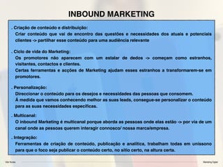 Vitor Nunes Marketing Digital
INBOUND MARKETING
. Criação de conteúdo e distribuição:
Criar conteúdo que vai de encontro das questões e necessidades dos atuais e potenciais
clientes -> partilhar esse conteúdo para uma audiência relevante
. Ciclo de vida do Marketing:
Os promotores não aparecem com um estalar de dedos -> começam como estranhos,
visitantes, contactos e clientes.
Certas ferramentas e acções de Marketing ajudam esses estranhos a transformarem-se em
promotores.
. Personalização:
Direccionar o conteúdo para os desejos e necessidades das pessoas que consomem.
Á medida que vamos conhecendo melhor as suas leads, consegue-se personalizar o conteúdo
para as suas necessidades especíﬁcas.
. Multicanal:
O inbound Marketing é multicanal porque aborda as pessoas onde elas estão -> por via de um
canal onde as pessoas querem interagir connosco/ nossa marca/empresa.
. Integração:
Ferramentas de criação de conteúdo, publicação e analítica, trabalham todas em uníssono
para que o foco seja publicar o conteúdo certo, no sítio certo, na altura certa.
 