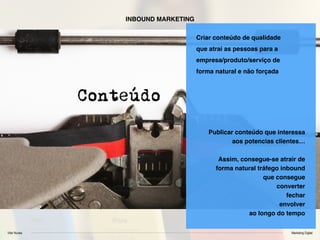 Vitor Nunes Marketing Digital
INBOUND MARKETING
Criar conteúdo de qualidade
que atrai as pessoas para a
empresa/produto/serviço de
forma natural e não forçada
Publicar conteúdo que interessa
aos potencias clientes…
Assim, consegue-se atrair de
forma natural tráfego inbound
que consegue
converter
fechar
envolver
ao longo do tempo
 