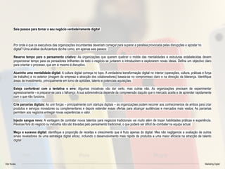 Vitor Nunes Marketing Digital
Seis passos para tornar o seu negócio verdadeiramente digital
Por onde é que os executivos das organizações incumbentes deveriam começar para superar a paralisia provocada pelas disrupções e apostar no
digital? Uma análise da Accenture diz-lhe como, em apenas seis passos:
Reserve tempo para o pensamento criativo: As organizações que querem quebrar o molde das mentalidades e estruturas estabelecidas devem
proporcionar tempo para os pensadores brilhantes de todo o negócio se juntarem e introduzirem e explorarem novas ideias. Defina um objectivo claro
para orientar o processo, que em si mesmo é disruptivo.
Acarinhe uma mentalidade digital: A cultura digital começa no topo. A verdadeira transformação digital no interior (operações, cultura, práticas e força
de trabalho) e no exterior (imagem da empresa e atracção dos colaboradores) baseia-se no compromisso claro e na direcção da liderança. Identifique
áreas de investimento, principalmente em torno de aptidões, talento e potenciais aquisições.
Esteja confortável com a tentativa e erro: Algumas iniciativas vão dar certo, mas outras não. As organizações precisam de experimentar
agressivamente – e preparar-se para o falhanço. A sua sobrevivência depende da compreensão daquilo que o mercado aceita e de aprender rapidamente
com o que não funciona.
Crie parcerias digitais: Ao unir forças – principalmente com startups digitais – as organizações podem recorrer aos conhecimentos de ambos para criar
produtos e serviços inovadores ou complementares e depois estender essas ofertas para alcançar audiências e mercados mais vastos. As parcerias
permitem aos negócios entregar novas experiências e valor.
Injecte sangue novo: A vantagem de contratar novos talentos para negócios tradicionais vai muito além de trazer habilidades práticas e experiência.
Pessoas fora do negócio ou indústria não são travadas pelo pensamento tradicional, o que poderá ser difícil de combater na equipa actual.
Meça o sucesso digital: identifique a proporção de receitas e crescimento que é fruto apenas do digital. Mas não negligencie a avaliação de outros
sinais reveladores de uma estratégia digital eficaz, incluindo o desenvolvimento mais rápido de produtos e uma maior eficácia na atracção de talento
digital
 