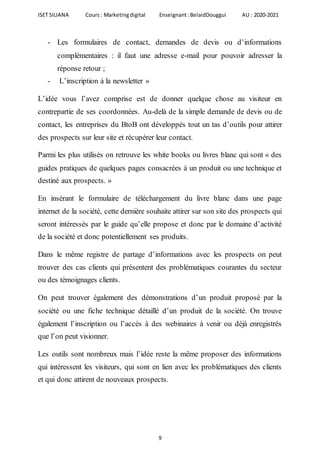ISET SILIANA Cours : Marketingdigital Enseignant :BelaidDouggui AU : 2020-2021
9
- Les formulaires de contact, demandes de devis ou d’informations
complémentaires : il faut une adresse e-mail pour pouvoir adresser la
réponse retour ;
- L’inscription à la newsletter »
L’idée vous l’avez comprise est de donner quelque chose au visiteur en
contrepartie de ses coordonnées. Au-delà de la simple demande de devis ou de
contact, les entreprises du BtoB ont développés tout un tas d’outils pour attirer
des prospects sur leur site et récupérer leur contact.
Parmi les plus utilisés on retrouve les white books ou livres blanc qui sont « des
guides pratiques de quelques pages consacrées à un produit ou une technique et
destiné aux prospects. »
En insérant le formulaire de téléchargement du livre blanc dans une page
internet de la société, cette dernière souhaite attirer sur son site des prospects qui
seront intéressés par le guide qu’elle propose et donc par le domaine d’activité
de la société et donc potentiellement ses produits.
Dans le même registre de partage d’informations avec les prospects on peut
trouver des cas clients qui présentent des problématiques courantes du secteur
ou des témoignages clients.
On peut trouver également des démonstrations d’un produit proposé par la
société ou une fiche technique détaillé d’un produit de la société. On trouve
également l’inscription ou l’accès à des webinaires à venir ou déjà enregistrés
que l’on peut visionner.
Les outils sont nombreux mais l’idée reste la même proposer des informations
qui intéressent les visiteurs, qui sont en lien avec les problématiques des clients
et qui donc attirent de nouveaux prospects.
 