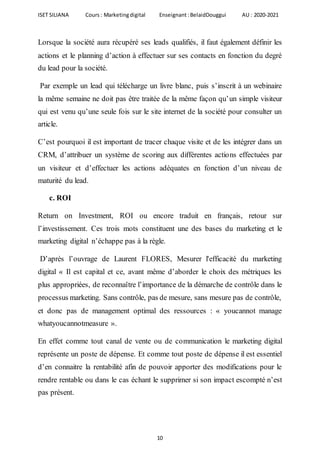 ISET SILIANA Cours : Marketingdigital Enseignant :BelaidDouggui AU : 2020-2021
10
Lorsque la société aura récupéré ses leads qualifiés, il faut également définir les
actions et le planning d’action à effectuer sur ses contacts en fonction du degré
du lead pour la société.
Par exemple un lead qui télécharge un livre blanc, puis s’inscrit à un webinaire
la même semaine ne doit pas être traitée de la même façon qu’un simple visiteur
qui est venu qu’une seule fois sur le site internet de la société pour consulter un
article.
C’est pourquoi il est important de tracer chaque visite et de les intégrer dans un
CRM, d’attribuer un système de scoring aux différentes actions effectuées par
un visiteur et d’effectuer les actions adéquates en fonction d’un niveau de
maturité du lead.
c. ROI
Return on Investment, ROI ou encore traduit en français, retour sur
l’investissement. Ces trois mots constituent une des bases du marketing et le
marketing digital n’échappe pas à la règle.
D’après l’ouvrage de Laurent FLORES, Mesurer l'efficacité du marketing
digital « Il est capital et ce, avant même d’aborder le choix des métriques les
plus appropriées, de reconnaître l’importance de la démarche de contrôle dans le
processus marketing. Sans contrôle, pas de mesure, sans mesure pas de contrôle,
et donc pas de management optimal des ressources : « youcannot manage
whatyoucannotmeasure ».
En effet comme tout canal de vente ou de communication le marketing digital
représente un poste de dépense. Et comme tout poste de dépense il est essentiel
d’en connaitre la rentabilité afin de pouvoir apporter des modifications pour le
rendre rentable ou dans le cas échant le supprimer si son impact escompté n’est
pas présent.
 