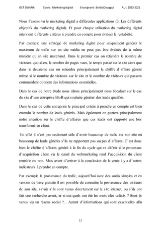 ISET SILIANA Cours : Marketingdigital Enseignant :BelaidDouggui AU : 2020-2021
11
Nous l’avons vu le marketing digital a différentes applications (3. Les différents
objectifs du marketing digital). Et pour chaque utilisation du marketing digital
intervient différents critères à prendre en compte pour évaluer la rentabilité.
Par exemple une stratégie de marketing digital pour uniquement générer le
maximum de trafic sur un site média ne peut pas être évaluée de la même
manière qu’un site marchand. Dans le premier cas on retiendra le nombre de
visiteurs quotidien, le nombre de pages vues, le temps passé sur le site alors que
dans le deuxième cas on retiendra principalement le chiffre d’affaire généré
même si le nombre de visiteurs sur le site et le nombre de visiteurs qui passent
commandent donnent des informations essentielles.
Dans le cas de notre étude nous allons principalement nous focaliser sur le cas
du site d’une entreprise BtoB qui souhaite générer des leads qualifiés.
Dans le cas de cette entreprise le principal critère à prendre en compte est bien
entendu le nombre de leads générés. Mais également on portera principalement
notre attention sur le chiffre d’affaires que ces leads ont rapporté une fois
transformé en client.
En effet il n’est pas seulement utile d’avoir beaucoup de trafic sur son site où
beaucoup de leads générés s’ils ne rapportent pas ou peu d’affaires. C’est donc
bien le chiffre d’affaires généré à la fin du cycle qui va définir si le processus
d’acquisition client via le canal du webmarketing rend l’acquisition du client
rentable ou non. Mais avant d’arriver à la conclusion de la vente il y a d’autres
indicateurs à prendre en compte.
Par exemple la provenance du trafic, aujourd’hui avec des outils simples et en
version de base gratuite il est possible de connaitre la provenance des visiteurs
de son site, savoir s’ils sont venus directement sur le site internet, ou s’ils ont
fait une recherche avant, et si oui quels ont été les mots clés utilisés ? Sont-ils
venus via un réseau social ?... Autant d’informations qui sont essentielles afin
 