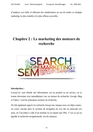 ISET SILIANA Cours : Marketingdigital Enseignant :BelaidDouggui AU : 2020-2021
12
d’analyser son trafic et effectuer des améliorations en vue de rendre sa stratégie
marketing la plus rentable et la plus efficace possible.
Chapitre 2 : Le marketing des moteurs de
recherche
Introduction :
Lorsqu’on veut obtenir des informations sur un produit ou un service, on se
tourne désormais tout naturellement vers un moteur de recherche. Google, Bing
et Yahoo ! sont les principaux moteurs de recherche.
On fait également appel à la recherche lorsqu’une marque nous est déjà connue :
on court- circuite alors le système de navigation de son site en saisissant son
nom, en l’accolant à celui d’un produit ou en tapant une URL. C’est ce qu’on
appelle la recherche navigationnelle (ou de marque( .
 
