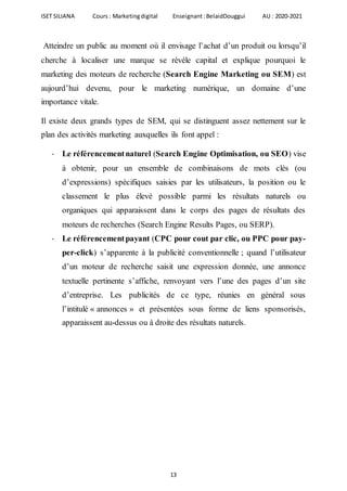 ISET SILIANA Cours : Marketingdigital Enseignant :BelaidDouggui AU : 2020-2021
13
Atteindre un public au moment où il envisage l’achat d’un produit ou lorsqu’il
cherche à localiser une marque se révèle capital et explique pourquoi le
marketing des moteurs de recherche (Search Engine Marketing ou SEM) est
aujourd’hui devenu, pour le marketing numérique, un domaine d’une
importance vitale.
Il existe deux grands types de SEM, qui se distinguent assez nettement sur le
plan des activités marketing auxquelles ils font appel :
- Le référencementnaturel (Search Engine Optimisation, ou SEO) vise
à obtenir, pour un ensemble de combinaisons de mots clés (ou
d’expressions) spécifiques saisies par les utilisateurs, la position ou le
classement le plus élevé possible parmi les résultats naturels ou
organiques qui apparaissent dans le corps des pages de résultats des
moteurs de recherches (Search Engine Results Pages, ou SERP).
- Le référencementpayant (CPC pour cout par clic, ou PPC pour pay-
per-click) s’apparente à la publicité conventionnelle ; quand l’utilisateur
d’un moteur de recherche saisit une expression donnée, une annonce
textuelle pertinente s’affiche, renvoyant vers l’une des pages d’un site
d’entreprise. Les publicités de ce type, réunies en général sous
l’intitulé « annonces » et présentées sous forme de liens sponsorisés,
apparaissent au-dessus ou à droite des résultats naturels.
 