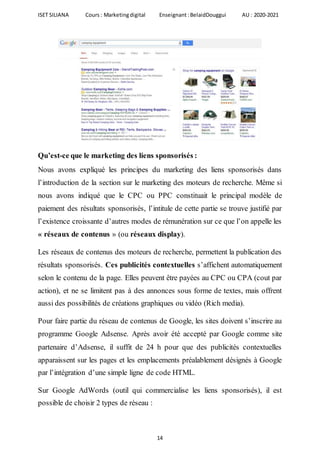ISET SILIANA Cours : Marketingdigital Enseignant :BelaidDouggui AU : 2020-2021
14
Qu’est-ce que le marketing des liens sponsorisés :
Nous avons expliqué les principes du marketing des liens sponsorisés dans
l’introduction de la section sur le marketing des moteurs de recherche. Même si
nous avons indiqué que le CPC ou PPC constituait le principal modèle de
paiement des résultats sponsorisés, l’intitule de cette partie se trouve justifié par
l’existence croissante d’autres modes de rémunération sur ce que l’on appelle les
« réseaux de contenus » (ou réseaux display).
Les réseaux de contenus des moteurs de recherche, permettent la publication des
résultats sponsorisés. Ces publicités contextuelles s’affichent automatiquement
selon le contenu de la page. Elles peuvent être payées au CPC ou CPA (cout par
action), et ne se limitent pas à des annonces sous forme de textes, mais offrent
aussi des possibilités de créations graphiques ou vidéo (Rich media).
Pour faire partie du réseau de contenus de Google, les sites doivent s’inscrire au
programme Google Adsense. Après avoir été accepté par Google comme site
partenaire d’Adsense, il suffit de 24 h pour que des publicités contextuelles
apparaissent sur les pages et les emplacements préalablement désignés à Google
par l’intégration d’une simple ligne de code HTML.
Sur Google AdWords (outil qui commercialise les liens sponsorisés), il est
possible de choisir 2 types de réseau :
 