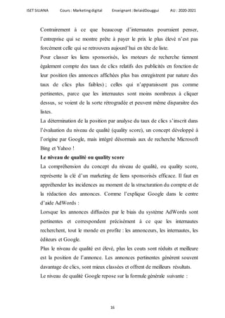 ISET SILIANA Cours : Marketingdigital Enseignant :BelaidDouggui AU : 2020-2021
16
Contrairement à ce que beaucoup d’internautes pourraient penser,
l’entreprise qui se montre prête à payer le prix le plus élevé n’est pas
forcément celle qui se retrouvera aujourd’hui en tête de liste.
Pour classer les liens sponsorisés, les moteurs de recherche tiennent
également compte des taux de clics relatifs des publicités en fonction de
leur position (les annonces affichées plus bas enregistrent par nature des
taux de clics plus faibles) ; celles qui n’apparaissent pas comme
pertinentes, parce que les internautes sont moins nombreux à cliquer
dessus, se voient de la sorte rétrogradée et peuvent même disparaitre des
listes.
La détermination de la position par analyse du taux de clics s’inscrit dans
l’évaluation du niveau de qualité (quality score), un concept développé à
l’origine par Google, mais intégré désormais aux de recherche Microsoft
Bing et Yahoo !
Le niveau de qualité ou quality score
La compréhension du concept du niveau de qualité, ou quality score,
représente la clé d’un marketing de liens sponsorisés efficace. Il faut en
appréhender les incidences au moment de la structuration du compte et de
la rédaction des annonces. Comme l’explique Google dans le centre
d’aide AdWords :
Lorsque les annonces diffusées par le biais du système AdWords sont
pertinentes et correspondent précisément à ce que les internautes
recherchent, tout le monde en profite : les annonceurs, les internautes, les
éditeurs et Google.
Plus le niveau de qualité est élevé, plus les couts sont réduits et meilleure
est la position de l’annonce. Les annonces pertinentes génèrent souvent
davantage de clics, sont mieux classées et offrent de meilleurs résultats.
Le niveau de qualité Google repose sur la formule générale suivante :
 