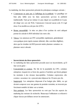 ISET SILIANA Cours : Marketingdigital Enseignant :BelaidDouggui AU : 2020-2021
18
Le marketing des liens sponsorisés présente les principaux avantages suivants :
 L’annonceur ne paie pas à l’affichage de la publicité. Le gaspillage est
bien plus faible avec les liens sponsorisés qu’avec la publicité
traditionnelle. Tant qu’un visiteur n’a pas cliqué sur sa publicité et n’a pas
été dirigé vers son site Web, l’annonceur n’encourt aucun coût. Il s’agit
donc d’un modèle au coût par clic (CPC).
 Bonne mesurabilité : la mise en place d’un système de suivi adéquat
permet de calculer le ROI individuel des mots clés.
 Vitesse. Les annonces au CPC sont publiés rapidement, généralement
sous quelques jours (après examen éditorial, elles sont dites éligibles),
alors que les résultats du SEO peuvent mettre plusieurs semaines ou
plusieurs mois à aboutir.
- Inconvénients des liens sponsorisés
 Le marketing des liens sponsorisés possède aussi ses inconvénients, qu’il
faut savoir gérer :
- Concurrentiel et couteux. Du fait de la popularité du CPC, certaines
entreprises risquent de se livrer des guerres d’enchères qui feront grimper
les montants à des niveaux inacceptables. Certaines expressions clés
comme « assurance vie » peuvent ainsi dépasser les 10 euros par clic.
- Inapproprié. Les entreprises disposant d’un budget plus faible, ou qui
devient composer avec une gamme de produits restreinte, ne trouvent pas
forcément rentable de lutter sur ce terrain.
- Non pertinent. Les liens sponsorisés ne sont que l’un des aspects du
marketing des moteurs de recherche. Beaucoup d’utilisateurs se refusent à
cliquer dessus par défiance envers les annonceurs.
 