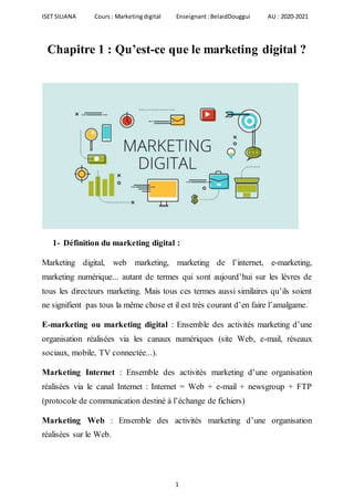 ISET SILIANA Cours : Marketingdigital Enseignant :BelaidDouggui AU : 2020-2021
1
Chapitre 1 : Qu’est-ce que le marketing digital ?
1- Définition du marketing digital :
Marketing digital, web marketing, marketing de l’internet, e-marketing,
marketing numérique... autant de termes qui sont aujourd’hui sur les lèvres de
tous les directeurs marketing. Mais tous ces termes aussi similaires qu’ils soient
ne signifient pas tous la même chose et il est très courant d’en faire l’amalgame.
E-marketing ou marketing digital : Ensemble des activités marketing d’une
organisation réalisées via les canaux numériques (site Web, e-mail, réseaux
sociaux, mobile, TV connectée...).
Marketing Internet : Ensemble des activités marketing d’une organisation
réalisées via le canal Internet : Internet = Web + e-mail + newsgroup + FTP
(protocole de communication destiné à l’échange de fichiers)
Marketing Web : Ensemble des activités marketing d’une organisation
réalisées sur le Web.
 