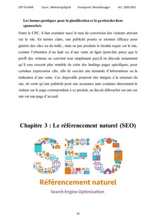 ISET SILIANA Cours : Marketingdigital Enseignant :BelaidDouggui AU : 2020-2021
19
Les bonnes pratiques pour la planification et la gestiondes liens
sponsorisés
Outre le CPC, il faut examiner aussi le taux de conversion des visiteurs arrivant
sur le site. En termes clairs, une publicité pourra se montrer efficace pour
générer des clics ou du trafic., mais ne pas produire le résultat requis sur le site,
comme l’obtention d’un lead ou d’une vente en ligne (peut-être parce que le
profil des visiteurs ne convient tout simplement pas).Il en découle notamment
qu’il sera souvent plus rentable de créer des landings pages spécifiques, pour
certaines expressions clés, afin de susciter une demande d’informations ou la
réalisation d’une vente. Ces dispositifs pourront être intégrés à la structure du
site, de sorte qu’une publicité pour une assurance auto conduise directement le
visiteur sur la page correspondant à ce produit, au lieu de déboucher sur une sur
une sur une page d’accueil.
Chapitre 3 : Le référencement naturel (SEO)
 