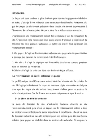 ISET SILIANA Cours : Marketingdigital Enseignant :BelaidDouggui AU : 2020-2021
20
Introduction
La façon qui peut sembler la plus évidente pour qu’un site gagne en visibilité et
en trafic, c’est qu’il soit référencé dans un moteur de recherche. Autrement dit,
que les pages du site soient présentes dans l’index du moteur et proposées à
l’internaute lors d’une requête. On parle alors de « référencement naturel ».
L’optimisation du référencement naturel doit commencer dès la conception du
site. C’est pour cette raison que nous avons choisi d’aborder le sujet ici et de
présenter les trois grandes techniques à mettre en œuvre pour optimiser son
référencement naturel :
1. On page : il s’agit de l’optimisation technique des pages du site pour faciliter
le passage des moteurs de recherche et éviter les blocages.
2. On site : il s’agit de déployer sur l’ensemble du site un contenu pertinent
pour les moteurs de recherche.
3.Off site : il s’agit de créer des liens vers le site de façon efficace.
Le référencement on page : optimiser les pages
La problématique du référencement naturel doit être abordée dès la création du
site. Il s’agit principalement de respecter certaines règles et certaines techniques
pour que les pages du site soient correctement visibles pour un moteur de
recherche et puissent être facilement découvertes et parcourues par le moteur.
1- Le choix du nom de domaine
Le nom de domaine du site, c’est-à-dire l’adresse d’accès au site
(www.monsite.com), peut avoir un impact sur le référencement, même si tous
les moteurs n’accordent pas la même importance à cet élément. Choisir un nom
de domaine incluant un mot-clé pertinent pour son activité peut être une bonne
solution pour gagner en visibilité dans les moteurs de recherche. Si, en plus, le
 