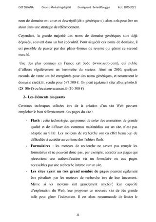 ISET SILIANA Cours : Marketingdigital Enseignant :BelaidDouggui AU : 2020-2021
21
nom de domaine est court et descriptif (dit « générique »), alors cela peut être un
atout dans une stratégie de référencement.
Cependant, la grande majorité des noms de domaine génériques sont déjà
déposés, souvent dans un but spéculatif. Pour acquérir ces noms de domaine, il
est possible de passer par des plates-formes de revente qui gèrent ce second
marché.
Une des plus connues en France est Sedo (www.sedo.com), qui publie
d’ailleurs régulièrement un baromètre du secteur. Ainsi en 2010, quelques
records de vente ont été enregistrés pour des noms génériques, et notamment le
domaine credit.fr, vendu pour 587 500 €. On peut également citer albumphoto.fr
(28 106 €) ou locationvacances.fr (10 500 €)
2- Les éléments bloquants
Certaines techniques utilisées lors de la création d’un site Web peuvent
empêcher le bon référencement des pages du site :
- Flash : cette technologie, qui permet de créer des animations de grande
qualité et de diffuser des contenus multimédias sur un site, n’est pas
adaptée au SEO. Les moteurs de recherche ont en effet beaucoup de
difficultés à accéder au contenu des fichiers flash.
- Formulaires : les moteurs de recherche ne savent pas remplir les
formulaires et ne peuvent donc pas, par exemple, accéder aux pages qui
nécessitent une authentification via un formulaire ou aux pages
accessibles par une recherche interne sur un site.
- Les sites ayant un très grand nombre de pages peuvent également
être pénalisés par les moteurs de recherche lors de leur lancement.
Même si les moteurs ont grandement amélioré leur capacité
d’exploration du Web, leur proposer un nouveau site de très grande
taille peut gêner l’indexation. Il est alors recommandé de limiter le
 
