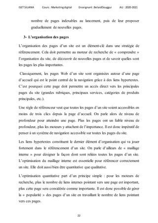 ISET SILIANA Cours : Marketingdigital Enseignant :BelaidDouggui AU : 2020-2021
22
nombre de pages indexables au lancement, puis de leur proposer
graduellement de nouvelles pages.
3- L’organisation des pages
L’organisation des pages d’un site est un élément-clé dans une stratégie de
référencement. Cela doit permettre au moteur de recherche de « comprendre »
l’organisation du site, de découvrir de nouvelles pages et de savoir quelles sont
les pages les plus importantes.
Classiquement, les pages Web d’un site sont organisées autour d’une page
d’accueil qui est le point central de la navigation grâce à des liens hypertextes.
C’est pourquoi cette page doit permettre un accès direct vers les principales
pages du site (grandes rubriques, principaux services, catégories de produits
principales, etc.).
Une règle de référenceur veut que toutes les pages d’un site soient accessibles en
moins de trois clics depuis la page d’accueil. On parle alors de niveau de
profondeur pour atteindre une page. Plus les pages ont un faible niveau de
profondeur, plus les moteurs y attachent de l’importance. Il est donc impératif de
penser à un système de navigation accessible sur toutes les pages du site.
Les liens hypertextes constituent le dernier élément d’organisation qui va jouer
fortement dans le référencement d’un site. On parle d’ailleurs de « maillage
interne » pour désigner la façon dont sont reliées toutes les pages d’un site.
L’optimisation du maillage interne est essentielle pour référencer correctement
un site. Elle doit aussi bien être quantitative que qualitative.
L’optimisation quantitative part d’un principe simple : pour les moteurs de
recherche, plus le nombre de liens internes pointant vers une page est important,
plus cette page sera considérée comme importante. Il est donc possible de gérer
la « popularité » des pages d’un site en travaillant le nombre de liens pointant
vers ces pages.
 