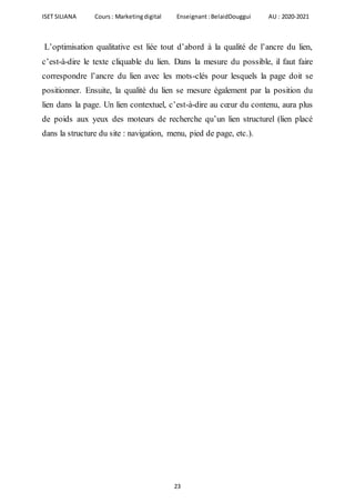 ISET SILIANA Cours : Marketingdigital Enseignant :BelaidDouggui AU : 2020-2021
23
L’optimisation qualitative est liée tout d’abord à la qualité de l’ancre du lien,
c’est-à-dire le texte cliquable du lien. Dans la mesure du possible, il faut faire
correspondre l’ancre du lien avec les mots-clés pour lesquels la page doit se
positionner. Ensuite, la qualité du lien se mesure également par la position du
lien dans la page. Un lien contextuel, c’est-à-dire au cœur du contenu, aura plus
de poids aux yeux des moteurs de recherche qu’un lien structurel (lien placé
dans la structure du site : navigation, menu, pied de page, etc.).
 