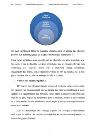 ISET SILIANA Cours : Marketingdigital Enseignant :BelaidDouggui AU : 2020-2021
2
On peut simplement définir le marketing digital comme « l’atteinte des objectifs
propres aux marketing grâce à l’usage de technologies numériques ».
Cette rapide définition nous rappelle que les objectifs sont plus importants que
les outils, et que les finalités sont plus importantes que les moyens. Il s’agit bien
d’atteindre des objectifs définis par le marketing (image, préférence,
engagement des clients, taux de rétention, ventes ou part de marché, etc) et non
pas d’adopter telle ou telle technologie fut-elle à la mode.
2- Variété des médias digitaux :
Développer une stratégie digitale robuste et pertinente suppose désormais
de maitriser un environnement très complexe qui tient essentiellement à deux
facteurs : la fragmentation des parcours clients (dans la mesure ou les individus
utilisent de plus en plus de plateformes pour s’informer, acheter et consommer)
et la disponibilité de très nombreuses technologies (l’écosystème digital étant en
constante évolution.
Afin de développer une stratégie digitale, on distingue communément
trois types de médias : les médias achetés(Paid), les médias détenus(Owned) et
les médias gagnés(Earned).
 