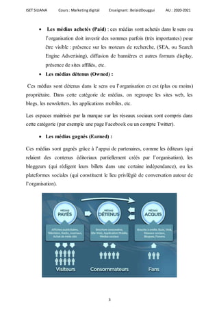 ISET SILIANA Cours : Marketingdigital Enseignant :BelaidDouggui AU : 2020-2021
3
 Les médias achetés (Paid) : ces médias sont achetés dans le sens ou
l’organisation doit investir des sommes parfois (très importantes) pour
être visible : présence sur les moteurs de recherche, (SEA, ou Search
Engine Advertising), diffusion de bannières et autres formats display,
présence de sites affiliés, etc.
 Les médias détenus (Owned) :
Ces médias sont détenus dans le sens ou l’organisation en est (plus ou moins)
propriétaire. Dans cette catégorie de médias, on regroupe les sites web, les
blogs, les newsletters, les applications mobiles, etc.
Les espaces maitrisés par la marque sur les réseaux sociaux sont compris dans
cette catégorie (par exemple une page Facebook ou un compte Twitter).
 Les médias gagnés (Earned) :
Ces médias sont gagnés grâce à l’appui de partenaires, comme les éditeurs (qui
relaient des contenus éditoriaux partiellement créés par l’organisation), les
bloggeurs (qui rédigent leurs billets dans une certaine indépendance), ou les
plateformes sociales (qui constituent le lieu privilégié de conversation autour de
l’organisation).
 