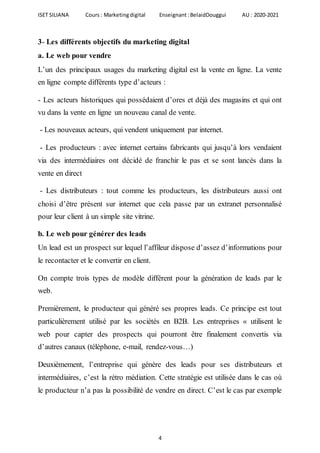 ISET SILIANA Cours : Marketingdigital Enseignant :BelaidDouggui AU : 2020-2021
4
3- Les différents objectifs du marketing digital
a. Le web pour vendre
L’un des principaux usages du marketing digital est la vente en ligne. La vente
en ligne compte différents type d’acteurs :
- Les acteurs historiques qui possédaient d’ores et déjà des magasins et qui ont
vu dans la vente en ligne un nouveau canal de vente.
- Les nouveaux acteurs, qui vendent uniquement par internet.
- Les producteurs : avec internet certains fabricants qui jusqu’à lors vendaient
via des intermédiaires ont décidé de franchir le pas et se sont lancés dans la
vente en direct
- Les distributeurs : tout comme les producteurs, les distributeurs aussi ont
choisi d’être présent sur internet que cela passe par un extranet personnalisé
pour leur client à un simple site vitrine.
b. Le web pour générer des leads
Un lead est un prospect sur lequel l’affileur dispose d’assez d’informations pour
le recontacter et le convertir en client.
On compte trois types de modèle différent pour la génération de leads par le
web.
Premièrement, le producteur qui généré ses propres leads. Ce principe est tout
particulièrement utilisé par les sociétés en B2B. Les entreprises « utilisent le
web pour capter des prospects qui pourront être finalement convertis via
d’autres canaux (téléphone, e-mail, rendez-vous…)
Deuxièmement, l’entreprise qui génère des leads pour ses distributeurs et
intermédiaires, c’est la rétro médiation. Cette stratégie est utilisée dans le cas où
le producteur n’a pas la possibilité de vendre en direct. C’est le cas par exemple
 