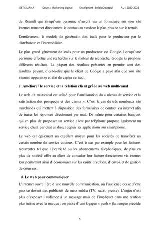 ISET SILIANA Cours : Marketingdigital Enseignant :BelaidDouggui AU : 2020-2021
5
de Renault qui lorsqu’une personne s’inscrit via un formulaire sur son site
internet transmet directement le contact au vendeur le plus proche sur le terrain.
Dernièrement, le modèle de génération des leads pour le producteur par le
distributeur et l’intermédiaire.
Le plus grand générateur de leads pour un producteur est Google. Lorsqu’une
personne effectue une recherche sur le moteur de recherche, Google lui propose
différents résultats. La plupart des résultats présentés en premier sont des
résultats payant, c’est-à-dire que le client de Google a payé afin que son site
internet apparaisse et afin de capter ce lead.
c. Améliorer le service et la relation client grâce au web multicanal
Le web dit multicanal est utilisé pour l’amélioration du « niveau de service et la
satisfaction des prospects et des clients ». C’est le cas de très nombreux site
marchands qui mettent à disposition des formulaires de contact via internet afin
de traiter les réponses directement par mail. De même pour certaines banques
qui en plus de proposer un service client par téléphone propose également un
service client par chat en direct depuis les applications sur smartphone.
Le web est également un excellent moyen pour les sociétés de transférer un
certain nombre de service couteux. C’est le cas par exemple pour les factures
récurrentes tel que l’électricité ou les abonnements téléphoniques, de plus en
plus de société offre au client de consulter leur facture directement via internet
leur permettant ainsi d’économiser sur les coûts d’édition, d’envoi, et de gestion
de courriers.
d. Le web pour communiquer
L’Internet ouvre l’ère d’une nouvelle communication, où l’audience cesse d’être
passive devant des publicités de mass-média (TV, radio, presse). L’enjeu n’est
plus d’exposer l’audience à un message mais de l’impliquer dans une relation
plus intime avec la marque : on passe d’une logique « push » (la marque précède
 