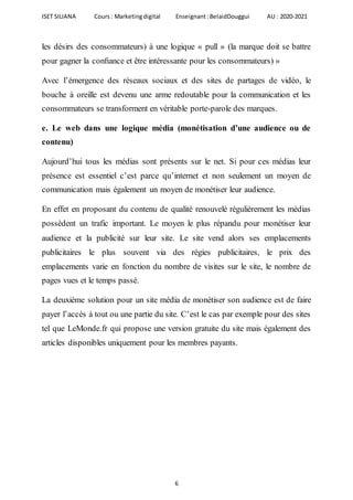ISET SILIANA Cours : Marketingdigital Enseignant :BelaidDouggui AU : 2020-2021
6
les désirs des consommateurs) à une logique « pull » (la marque doit se battre
pour gagner la conﬁance et être intéressante pour les consommateurs) »
Avec l’émergence des réseaux sociaux et des sites de partages de vidéo, le
bouche à oreille est devenu une arme redoutable pour la communication et les
consommateurs se transforment en véritable porte-parole des marques.
e. Le web dans une logique média (monétisation d’une audience ou de
contenu)
Aujourd’hui tous les médias sont présents sur le net. Si pour ces médias leur
présence est essentiel c’est parce qu’internet et non seulement un moyen de
communication mais également un moyen de monétiser leur audience.
En effet en proposant du contenu de qualité renouvelé régulièrement les médias
possèdent un trafic important. Le moyen le plus répandu pour monétiser leur
audience et la publicité sur leur site. Le site vend alors ses emplacements
publicitaires le plus souvent via des régies publicitaires, le prix des
emplacements varie en fonction du nombre de visites sur le site, le nombre de
pages vues et le temps passé.
La deuxième solution pour un site média de monétiser son audience est de faire
payer l’accès à tout ou une partie du site. C’est le cas par exemple pour des sites
tel que LeMonde.fr qui propose une version gratuite du site mais également des
articles disponibles uniquement pour les membres payants.
 