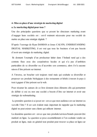 ISET SILIANA Cours : Marketingdigital Enseignant :BelaidDouggui AU : 2020-2021
7
4- Mise en place d’une stratégie de marketing digital
a. Le marketing digital pour tous ?
Une des principales questions que se posent les directeurs marketing avant
d’engager leurs sociétés est : est-il vraiment nécessaire pour ma société de
mettre en place une stratégie digitale ?
D’après l’ouvrage de Ryan DAMIAN et Jones CALVIN, UNDERSTANDING
DIGITAL MARKETING, il est vrai que tous les business n’ont pas besoin
d’avoir une stratégie de marketing digital.
Ils donnent l’exemple d’un producteur laitier dans l’Ireland rural qui a des
contrats fixes avec des coopératives locales et qui n’a pas d’ambition
particulière de se diversifier ou d’accroitre son commerce, alors il n’a aucune
raison d’être présent sur internet.
A l’inverse, un boucher soit toujours rural mais qui souhaite se diversifier et
proposer ses produits biologiques à des restaurants et hôtels à travers le pays à
tout à gagner d’être présent sur le web.
Pour résumer les auteurs de ce livre donnent deux éléments clés qui permettent
de définir si oui ou non une société a besoin d’être sur internet et avoir une
stratégie de webmarketing.
La première question à se poser est : est-ce que mon audience est sur internet ou
va-t-elle l’être ? Il est soit évident mais important de rappeler que le marketing
digital ne peut exister sans clients qui utilisent internet.
La deuxième question est : est-ce que mes produits/services/brands peuvent être
marketé en ligne. La question se pose essentiellement si l’on souhaite vendre un
produit en ligne, mais en général tout produit peut trouver sa place en ligne car
 