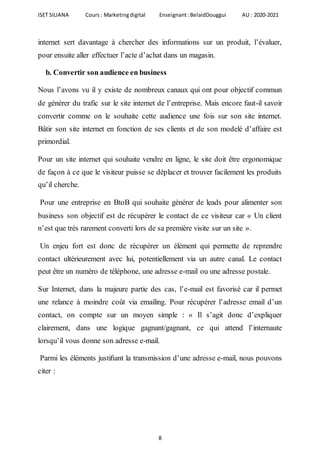 ISET SILIANA Cours : Marketingdigital Enseignant :BelaidDouggui AU : 2020-2021
8
internet sert davantage à chercher des informations sur un produit, l’évaluer,
pour ensuite aller effectuer l’acte d’achat dans un magasin.
b. Convertir son audience en business
Nous l’avons vu il y existe de nombreux canaux qui ont pour objectif commun
de générer du trafic sur le site internet de l’entreprise. Mais encore faut-il savoir
convertir comme on le souhaite cette audience une fois sur son site internet.
Bâtir son site internet en fonction de ses clients et de son modelé d’affaire est
primordial.
Pour un site internet qui souhaite vendre en ligne, le site doit être ergonomique
de façon à ce que le visiteur puisse se déplacer et trouver facilement les produits
qu’il cherche.
Pour une entreprise en BtoB qui souhaite générer de leads pour alimenter son
business son objectif est de récupérer le contact de ce visiteur car « Un client
n’est que très rarement converti lors de sa première visite sur un site ».
Un enjeu fort est donc de récupérer un élément qui permette de reprendre
contact ultérieurement avec lui, potentiellement via un autre canal. Le contact
peut être un numéro de téléphone, une adresse e-mail ou une adresse postale.
Sur Internet, dans la majeure partie des cas, l’e-mail est favorisé car il permet
une relance à moindre coût via emailing. Pour récupérer l’adresse email d’un
contact, on compte sur un moyen simple : « Il s’agit donc d’expliquer
clairement, dans une logique gagnant/gagnant, ce qui attend l’internaute
lorsqu’il vous donne son adresse e-mail.
Parmi les éléments justiﬁant la transmission d’une adresse e-mail, nous pouvons
citer :
 