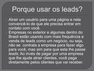  Atrair um usuário para uma página e nela
convencê-lo de que ele precisa entrar em
contato com você.
 Empresas no exterior e algumas dentro do
Brasil estão usando com mais frequência a
venda de leads como um negócio, ou seja,
não se contrata a empresa para fazer algo
para você, mas sim para que esta lhe passe
leads. Ao invés de pagar por uma empresa
que lhe ajude atrair clientes, você paga
diretamente pelos clientes que vai receber.
 