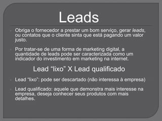  Obriga o fornecedor a prestar um bom serviço, gerar leads,
ou contatos que o cliente sinta que está pagando um valor
justo.
 Por tratar-se de uma forma de marketing digital, a
quantidade de leads pode ser caracterizada como um
indicador do investimento em marketing na internet.
Lead “lixo” X Lead qualificado
 Lead “lixo”: pode ser descartado (não interessa à empresa)
 Lead qualificado: aquele que demonstra mais interesse na
empresa, deseja conhecer seus produtos com mais
detalhes.
Leads
 
