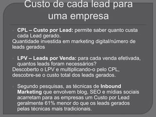  CPL – Custo por Lead: permite saber quanto custa
cada Lead gerado.
Quantidade investida em marketing digital/número de
leads gerados
 LPV – Leads por Venda: para cada venda efetivada,
quantos leads foram necessários?
Descoberto o LPV e multiplicando-o pelo CPL,
descobre-se o custo total dos leads gerados.
 Segundo pesquisas, as técnicas de Inbound
Marketing que envolvem blog, SEO e mídias sociais
acarretam para as empresas um Custo por Lead
geralmente 61% menor do que os leads gerados
pelas técnicas mais tradicionais.
 