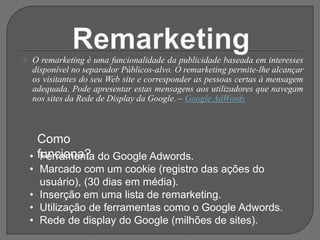  O remarketing é uma funcionalidade da publicidade baseada em interesses
disponível no separador Públicos-alvo. O remarketing permite-lhe alcançar
os visitantes do seu Web site e corresponder as pessoas certas à mensagem
adequada. Pode apresentar estas mensagens aos utilizadores que navegam
nos sites da Rede de Display da Google. – Google AdWords
Como
funciona?
• Ferramenta do Google Adwords.
• Marcado com um cookie (registro das ações do
usuário), (30 dias em média).
• Inserção em uma lista de remarketing.
• Utilização de ferramentas como o Google Adwords.
• Rede de display do Google (milhões de sites).
 