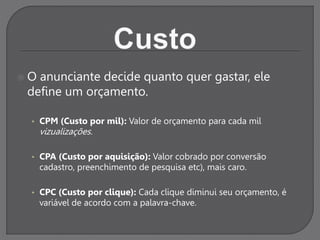  O anunciante decide quanto quer gastar, ele
define um orçamento.
• CPM (Custo por mil): Valor de orçamento para cada mil
vizualizações.
• CPA (Custo por aquisição): Valor cobrado por conversão
cadastro, preenchimento de pesquisa etc), mais caro.
• CPC (Custo por clique): Cada clique diminui seu orçamento, é
variável de acordo com a palavra-chave.
 