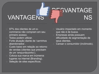 VANTAGENS
 97% dos clientes de um e-
commerce não compram em seu
primeiro acesso.
 Todos podem utilizar.
 Forte atuação diante de ‘carrinhos
abandonados’.
 Custo baixo em relação ao retorno
de vendas (clientes que precisam
de um ‘empurrãozinho’).
 Coloca sua marca em inúmeros
lugares na internet (Branding).
 Seleção de sites específicos.
DESVANTAGE
NS
 Usuário impactado em momento
que não é de busca.
 Empresas ainda possuem
dificuldade de segmentação de
seus clientes.
 Cansar o consumidor (incômodo).
 