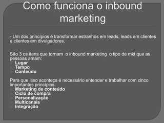 - Um dos princípios é transformar estranhos em leads, leads em clientes
e clientes em divulgadores.
São 3 os itens que tornam o inbound marketing o tipo de mkt que as
pessoas amam:
 Lugar
 Tempo
 Conteúdo
Para que isso aconteça é necessário entender e trabalhar com cinco
importantes princípios:
 Marketing de conteúdo
 Ciclo de compra
 Personalização
 Multicanais
 Integração
 
