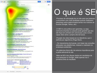 O que é SEO
 -Processo de otimização de um site para que pessoas
o encontrem com mais facilidade quando realizarem
pesquisas sobre determinados temas nos motores de
buscas (Google, Yahoo, etc) .
 -O SEO é uma prática sem garantias, ou seja,
nenhuma empresa ou pessoa pode garantir que seu
site fique em primeiro em uma busca, pois o único
capaz disto seria o próprio site de busca .
 -Posição dos sites baseia-se na relevância, que é
definida por algoritmos (Page Rank)
 - Os mecanismos de buscas, com base nas consultas
efetuadas nas plataformas, indexam e rastreiam os
endereços existentes .
 -As palavras-chave são de extrema importância para
a parte estrutural do site
 -Mais de 60% dos cliques dados em resultados de
uma pesquisa no Google, estão apenas nos 3
primeiros links do resultado
 