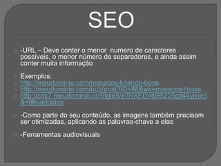  -URL – Deve conter o menor numero de caracteres
possíveis, o menor número de separadores, e ainda assim
conter muita informação
 Exemplos:
 http://meudominio.com/macacos-lutando-boxe.
 http://meudominio.com/pub/post?ID=88&wk=macacos+boxe.
 http://cdx7.meudominio.cc/9fgle5/e?HXED=itj95225gjt44yjkm5
&=f#loaddelay.
 -Como parte do seu conteúdo, as imagens também precisam
ser otimizadas, aplicando as palavras-chave a elas
 -Ferramentas audiovisuais
 