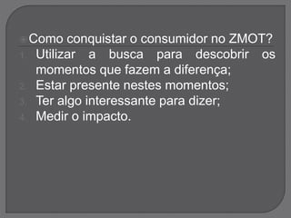Como conquistar o consumidor no ZMOT?
1. Utilizar a busca para descobrir os
momentos que fazem a diferença;
2. Estar presente nestes momentos;
3. Ter algo interessante para dizer;
4. Medir o impacto.
 