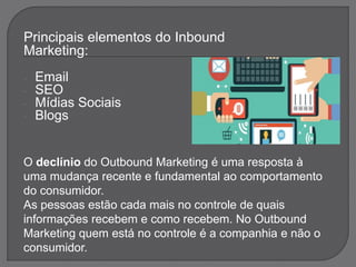 Principais elementos do Inbound
Marketing:
- Email
- SEO
- Mídias Sociais
- Blogs
O declínio do Outbound Marketing é uma resposta à
uma mudança recente e fundamental ao comportamento
do consumidor.
As pessoas estão cada mais no controle de quais
informações recebem e como recebem. No Outbound
Marketing quem está no controle é a companhia e não o
consumidor.
 