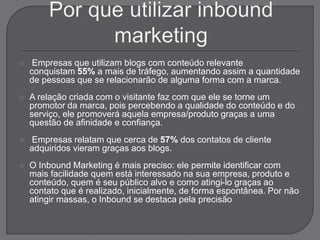 Empresas que utilizam blogs com conteúdo relevante
conquistam 55% a mais de tráfego, aumentando assim a quantidade
de pessoas que se relacionarão de alguma forma com a marca.
 A relação criada com o visitante faz com que ele se torne um
promotor da marca, pois percebendo a qualidade do conteúdo e do
serviço, ele promoverá aquela empresa/produto graças a uma
questão de afinidade e confiança.
 Empresas relatam que cerca de 57% dos contatos de cliente
adquiridos vieram graças aos blogs.
 O Inbound Marketing é mais preciso: ele permite identificar com
mais facilidade quem está interessado na sua empresa, produto e
conteúdo, quem é seu público alvo e como atingi-lo graças ao
contato que é realizado, inicialmente, de forma espontânea. Por não
atingir massas, o Inbound se destaca pela precisão
 