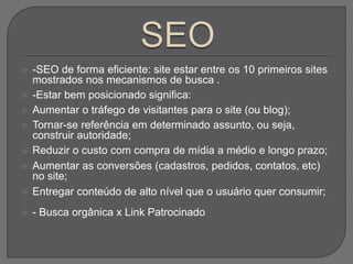  -SEO de forma eficiente: site estar entre os 10 primeiros sites
mostrados nos mecanismos de busca .
 -Estar bem posicionado significa:
 Aumentar o tráfego de visitantes para o site (ou blog);
 Tornar-se referência em determinado assunto, ou seja,
construir autoridade;
 Reduzir o custo com compra de mídia a médio e longo prazo;
 Aumentar as conversões (cadastros, pedidos, contatos, etc)
no site;
 Entregar conteúdo de alto nível que o usuário quer consumir;
 - Busca orgânica x Link Patrocinado
 