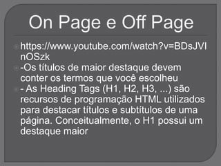 https://www.youtube.com/watch?v=BDsJVI
nOSzk
-Os títulos de maior destaque devem
conter os termos que você escolheu
- As Heading Tags (H1, H2, H3, ...) são
recursos de programação HTML utilizados
para destacar títulos e subtítulos de uma
página. Conceitualmente, o H1 possui um
destaque maior
 