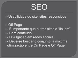 -Usabilidade do site: sites responsivos
-Off Page
- É importante que outros sites o “linkem”
- Bom contéudo
- Divulgação em redes sociais
- Deve-se buscar o conjunto, a máxima
otimização entre On Page e Off Page
 