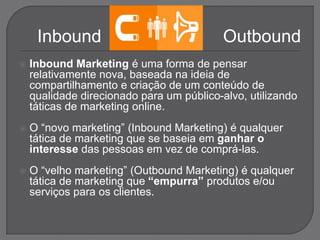  Inbound Marketing é uma forma de pensar
relativamente nova, baseada na ideia de
compartilhamento e criação de um conteúdo de
qualidade direcionado para um público-alvo, utilizando
táticas de marketing online.
 O “novo marketing” (Inbound Marketing) é qualquer
tática de marketing que se baseia em ganhar o
interesse das pessoas em vez de comprá-las.
 O “velho marketing” (Outbound Marketing) é qualquer
tática de marketing que “empurra” produtos e/ou
serviços para os clientes.
Inbound Outbound
 